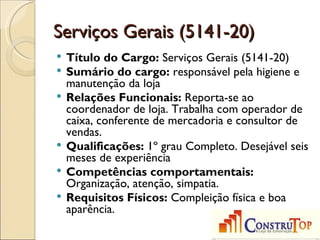 Serviços Gerais (5141-20)
   Título do Cargo: Serviços Gerais (5141-20)
   Sumário do cargo: responsável pela higiene e
    manutenção da loja
   Relações Funcionais: Reporta-se ao
    coordenador de loja. Trabalha com operador de
    caixa, conferente de mercadoria e consultor de
    vendas.
   Qualificações: 1º grau Completo. Desejável seis
    meses de experiência
   Competências comportamentais:
    Organização, atenção, simpatia.
   Requisitos Físicos: Compleição física e boa
    aparência.
 