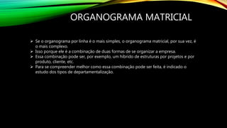 ORGANOGRAMA MATRICIAL
 Se o organograma por linha é o mais simples, o organograma matricial, por sua vez, é
o mais complexo.
 Isso porque ele é a combinação de duas formas de se organizar a empresa.
 Essa combinação pode ser, por exemplo, um híbrido de estruturas por projetos e por
produto, cliente, etc.
 Para se compreender melhor como essa combinação pode ser feita, é indicado o
estudo dos tipos de departamentalização.
 