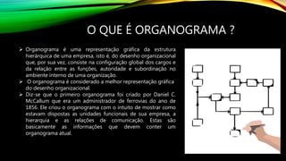 O QUE É ORGANOGRAMA ?
 Organograma é uma representação gráfica da estrutura
hierárquica de uma empresa, isto é, do desenho organizacional
que, por sua vez, consiste na configuração global dos cargos e
da relação entre as funções, autoridade e subordinação no
ambiente interno de uma organização.
 O organograma é considerado a melhor representação gráfica
do desenho organizacional.
 Diz-se que o primeiro organograma foi criado por Daniel C.
McCallum que era um administrador de ferrovias do ano de
1856. Ele criou o organograma com o intuito de mostrar como
estavam dispostas as unidades funcionais de sua empresa, a
hierarquia e as relações de comunicação. Estas são
basicamente as informações que devem conter um
organograma atual.
 