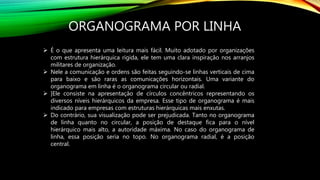 ORGANOGRAMA POR LINHA
 É o que apresenta uma leitura mais fácil. Muito adotado por organizações
com estrutura hierárquica rígida, ele tem uma clara inspiração nos arranjos
militares de organização.
 Nele a comunicação e ordens são feitas seguindo-se linhas verticais de cima
para baixo e são raras as comunicações horizontais. Uma variante do
organograma em linha é o organograma circular ou radial.
 ]Ele consiste na apresentação de círculos concêntricos representando os
diversos níveis hierárquicos da empresa. Esse tipo de organograma é mais
indicado para empresas com estruturas hierárquicas mais enxutas.
 Do contrário, sua visualização pode ser prejudicada. Tanto no organograma
de linha quanto no circular, a posição de destaque fica para o nível
hierárquico mais alto, a autoridade máxima. No caso do organograma de
linha, essa posição seria no topo. No organograma radial, é a posição
central.
 