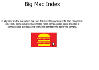 Big Mac Index
O Big Mac Index, ou Índice Big Mac, foi inventado pela revista The Economist,
em 1986, como uma forma simples fazer comparações entre moedas e
comparações baseadas na teoria da paridade do poder de compra.
 