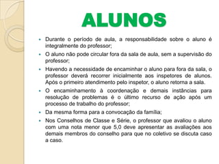 ALUNOS


Durante o período de aula, a responsabilidade sobre o aluno é
integralmente do professor;



O aluno não pode circular fora da sala de aula, sem a supervisão do
professor;



Havendo a necessidade de encaminhar o aluno para fora da sala, o
professor deverá recorrer inicialmente aos inspetores de alunos.
Após o primeiro atendimento pelo inspetor, o aluno retorna a sala.



O encaminhamento à coordenação e demais instâncias para
resolução de problemas é o último recurso de ação após um
processo de trabalho do professor;



Da mesma forma para a convocação da família;



Nos Conselhos de Classe e Série, o professor que avaliou o aluno
com uma nota menor que 5,0 deve apresentar as avaliações aos
demais membros do conselho para que no coletivo se discuta caso
a caso.

 