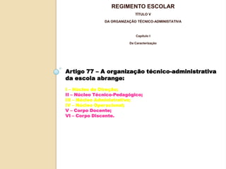 REGIMENTO ESCOLAR
TÍTULO V
DA ORGANIZAÇÃO TÉCNICO-ADMINISTATIVA

Capítulo I
Da Caracterização

Artigo 77 – A organização técnico-administrativa
da escola abrange:
I – Núcleo de Direção;
II – Núcleo Técnico-Pedagógico;
III – Núcleo Administrativo;
IV – Núcleo Operacional;
V – Corpo Docente;
VI – Corpo Discente.

 