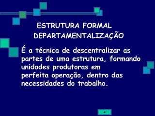 DEPARTAMENTALIZAÇÃO É a técnica de descentralizar as partes de uma estrutura, formando unidades produtoras em perfeita operação, dentro das necessidades do trabalho. ESTRUTURA FORMAL 