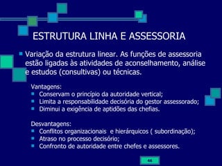 ESTRUTURA LINHA E ASSESSORIA Variação da estrutura linear. As funções de assessoria estão ligadas às atividades de aconselhamento, análise e estudos (consultivas) ou técnicas.  Vantagens: Conservam o princípio da autoridade vertical; Limita a responsabilidade decisória do gestor assessorado; Diminui a exigência de aptidões das chefias. Desvantagens: Conflitos organizacionais  e hierárquicos ( subordinação); Atraso no processo decisório; Confronto de autoridade entre chefes e assessores. 