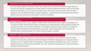• O foco da situação terapêutica é entender a maneira como a pessoa existe , de que forma se relaciona consigo mesma, com
os outros e com tudo que se apresenta em seu mundo. Parte de um principio motivacional, entender a coisa como tal e esteja
determinado a fazer algo com isso. O motivo vem do apelo de que o futuro existe, ter que dar conta que existe e precisa
reagir para a vida. O fundamental é desvelar o sentido da experiencia, ( acontecimentos vividos) que causam dano ao SER em
questão, muitas vezes encoberto, que nem sempre se mostra de forma explícita.
Fenomenologia – Inicio no Brasil em 1974
• Busca a homeostase familiar ou seja o equilíbrio no âmbito familiar, a família adoece junto em alguns casos patológicos em
um membro da família. A forma de pensar sistêmico é implantada para o desenvolvimento e reestruturação da interação entre
os membros em família. Leva em conta o Pensamento ( circular)sistêmico que leva em conta o contexto ou as relações do
individuo, diferente do pensamento linear da época de causa e efeito. Pensar sistemicamente é ver uma situação sob
diferentes aspectos, buscando entender como o todo e as partes interagem e se mantêm.
Terapia Familiar Sistêmica – Pós – Guerra
Nos Estados Unidos
• Um dos grandes objetivos do psicodrama é o desenvolvimento espontaneidade-criativa ( atitudes criativas em situações
adversas ) o foco esta sempre na ação por meio das dramatizações, com diferentes linguagens, como a corporal e a verbal. o
psicodrama tem como inspiração o teatro. A dramatização e a espontaneidade dos participantes são o ponto crucial para os
desdobramentos que ocorrerão na psique do indivíduo. Seu criador, Jacob, definiu esta terapia como “a ciência que explora a
verdade por métodos dramáticos”.
Psicodrama – Jacob L. Moreno 1932 -
 