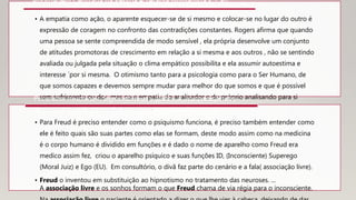 • A empatia como ação, o aparente esquecer-se de si mesmo e colocar-se no lugar do outro é
expressão de coragem no confronto das contradições constantes. Rogers afirma que quando
uma pessoa se sente compreendida de modo sensível , ela própria desenvolve um conjunto
de atitudes promotoras de crescimento em relação a si mesma e aos outros , não se sentindo
avaliada ou julgada pela situação o clima empático possibilita e ela assumir autoestima e
interesse ´por si mesma. O otimismo tanto para a psicologia como para o Ser Humano, de
que somos capazes e devemos sempre mudar para melhor do que somos e que é possível
sem sofrimento ou dor, mas com empatia do analisador e do próprio analisando para si
mesmo. Com amor tudo se transforma.
Abordagem Centrada na Pessoa – Terapia Humanista - Carl
Rogers - 1948
• Para Freud é preciso entender como o psiquismo funciona, é preciso também entender como
ele é feito quais são suas partes como elas se formam, deste modo assim como na medicina
é o corpo humano é dividido em funções e é dado o nome de aparelho como Freud era
medico assim fez, criou o aparelho psíquico e suas funções ID, (Inconsciente) Superego
(Moral Juiz) e Ego (EU). Em consultório, o divã faz parte do cenário e a fala( associação livre).
• Freud o inventou em substituição ao hipnotismo no tratamento das neuroses. ...
A associação livre e os sonhos formam o que Freud chama de via régia para o inconsciente.
Psicanalise freudiana - Sigmund Freud – 1889 - A Interpretação dos
sonhos um grande marco de suas obras em psicanalise.
 