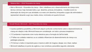 • Klein e Winnicott – Psicanalise da criança – Klein, trabalhava com o desenvolvimento da criança como
técnica o brincar, hoje chamado lúdico, que desenhos, pinturas, brincadeiras. A analise ocorre na
observação da criança em suas atividades e as vezes com desenhos, brinquedos e jogos são estimuladas e
representam deixando surgir seus medos, dores, incômodos em quanto brincam.
Melanie Klein – 1914/ Psicanalise da criança
• A pratica pediátrica possibilitou a Winnicott adquirir profundo conhecimento sobre o desenvolvimento da
criança em relação á mãe. Winnicott levava em consideração em todo o processo terapêutico:
• 1ª O ambiente é importante e tem muita relevância para a formação do Self do bebê;
• 2º Falhas nos cuidados maternos; ou os cuidados influenciam do desenvolvimento da criança e ou
patologias psíquicas.
• 3ª O brincar o lúdico é importante para si mesmo ia além do imaginar, desejar, era o fazer, realizar.
• Winnicott trabalhava no ponto da urgência, e isso constituía a psicanálise segundo a demanda.
Donald Woods Winnicott – 1927 Psicanalise da criança
 