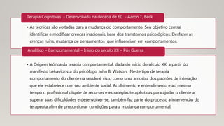 • As técnicas são voltadas para a mudança do comportamento. Seu objetivo central
identificar e modificar crenças irracionais, base dos transtornos psicológicos. Desfazer as
crenças ruins, mudança de pensamentos que influenciam em comportamentos.
Terapia Cognitivas - Desenvolvida na década de 60 - Aaron T, Beck
• A Origem teórica da terapia comportamental, dada do inicio do século XX, a partir do
manifesto behaviorista do psicólogo John B. Watson. Neste tipo de terapia
comportamento do cliente na sessão é visto como uma amostra dos padrões de interação
que ele estabelece com seu ambiente social. Acolhimento e entendimento e ao mesmo
tempo o profissional dispõe de recursos e estratégias terapêuticas para ajudar o cliente a
superar suas dificuldades e desenvolver-se, também faz parte do processo a intervenção do
terapeuta afim de proporcionar condições para a mudança comportamental.
Analítico – Comportamental – Início do século XX – Pós Guerra
 