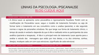LINHAS DA PSICOLOGIA /PSICANALISE
BLOG CLIQUE AQUI
• A clinica Lacan se apresenta como psicanalítica e rigorosamente freudiana. Porém com as
modificações do Psicanalista Lacan, segue o modelo de tratamento formativo ou seja de
formar tanto o tratamento em seu consultório como o analisa (paciente), e não seguindo
normas e regras da psicanalise ortodoxia. No que tange sua forma de tratamento clinico, o
tempo de sessão é variável e depende do que é dito e realizado entre os participantes da cena
analítica (paciente e terapeuta), A fala é o principal meio de tratamento Lacan aponta para a
analise e estudo das mensagens que estão por traz destas, e ou dos sintomas, sonhos,
desejos, recalques cada um com suas estruturas. (significado de cada estrutura)
Psicanálise Lacaniana - Jacques Lacan – 1901 - 1981
•Nossa percepção é influenciada não apenas por aquilo que vemos, mas também por fatores internos. O pelar da Gestalt – Terapia é o (awareness) ou seja tornar consciente.
Na clinica a Gsetalt - Terapia não presta atenção somente no que o paciente diz, mas sua postura, tom de voz, expressão do corpo, aos gestos, tudo que ajuda-lo a
compreender mais a fundo a experiencia daquele que o preocupa e indicar possíveis Gestalten inacabadas. Além disso busca-se favorecer o autosuporte do paciente.
Gestalt – terapia – significado Forma ou configuração Medico Alemão Frederik Perls ( 1893 – 1970 )
 