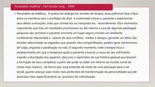 • Psicanálise da dialética. A pratica do dialogo em sessões de terapia, duas poltronas face a face
entre os membros sem o privilegio do divâ, é sustentada a levar o ,paciente a experienciar
seus afetos e emoções, mais que nomeá-los ou interpreta-los, racionalmente. Dois momentos
importantes que trás um resultados promissores ou até mesmo a cura de algumas patologias
psíquicas são, primeiro o paciente encontra um lugar seguro criando um ambiente
confessional relacionada a catarse de seus conflitos , medos e desejos, gerando um alívio das
tensões relacionadas ao segredos que quando não compartilhados, podem gerar sentimentos
de culpa, angústia e paralisação na vida. O segundo momento onde a terapia foca o
esclarecimento em que o terapeuta ajuda o paciente a buscar a causa do seu sofrimento
visando a elucidação dos aspectos obscuros e reprimidos de sua história pessoal que levaram
á formação de seus complexos a partir daí pode-se obter um retorno ao mundo social de
modo mais maduro , de forma que Jung entendia de mode de uma educação para o ser
social, quanto avançar para níveis mais profundos de transformação da personalidade que ele
associava mais especificamente ao ´processo de individuação.
Psicanalise Analítica – Carl Gustav Jung - 1900
 