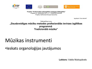 Mūzikas instrumenti Ieskats organoloģijas jautājumos Projekts “Profesionālās kultūrizglītības pedagogu tālākizglītība” Projekta Nr. 2009/0208/1DP/1.2.1.1.2/09/IPIA/VIAA/005 Projektu līdzfinansē Eiropas Savienība Ieguldījums Tavā nākotnē !  Tālākizglītības kurss „ Daudzveidīgas mācību metodes profesionālās ievirzes izglītības programmā  Tradicionālā mūzika” Lektors:  Valdis Muktupāvels 