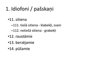 1. Idiofoni / pašskaņi 11. sitiena 111. tiešā sitiena - klabekļi, zvani 112. netiešā sitiena - grabekļi 12. raustāmie 13. berzējamie 14. pūšamie 