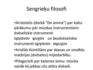 Sengrieķu filosofi Aristotelis (darbā “De anima”) par balss pārākumu pār mūzikas instrumentiem: dvēseliskie instrumenti  οργανονψυχον  un bezdvēseliskie instrumenti  οργανοναψυχον . Aristīds Kvintiliāns par skaņas un smalkās matērijas (dvēseles) mijiedarbību. Pitagorieši par katarses lomu: mūzika vairāk kā jebkas cits attīra dvēseli. 