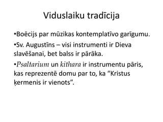 Viduslaiku tradīcija Boēcijs par mūzikas kontemplatīvo garīgumu. Sv. Augustīns – visi instrumenti ir Dieva slavēšanai, bet balss ir pārāka.  Psaltarium  un  kithara  ir instrumentu pāris, kas reprezentē domu par to, ka “Kristus ķermenis ir vienots”. 