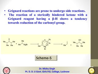 • Grignard reactions are prone to undergo side reactions.
• The reaction of a sterically hindered ketone with a
Grignard reagent having a β-H shows a tendency
towards reduction of the carbonyl group.
Scheme-5
Dr. Mishu Singh
Pt. D. D. U Govt. Girls P.G. College, Lucknow
 