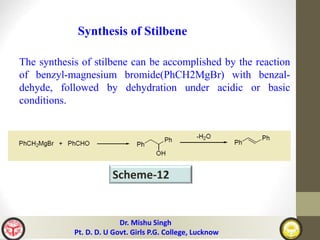 Synthesis of Stilbene
The synthesis of stilbene can be accomplished by the reaction
of benzyl-magnesium bromide(PhCH2MgBr) with benzal-
dehyde, followed by dehydration under acidic or basic
conditions.
Scheme-12
Dr. Mishu Singh
Pt. D. D. U Govt. Girls P.G. College, Lucknow
 