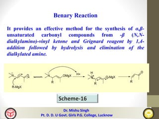 Scheme-16
Benary Reaction
It provides an effective method for the synthesis of α,β-
unsaturated carbonyl compounds from -β (N,N-
dialkylamino)-vinyl ketone and Grignard reagent by 1,4-
addition followed by hydrolysis and elimination of the
dialkylated amine.
Dr. Mishu Singh
Pt. D. D. U Govt. Girls P.G. College, Lucknow
 