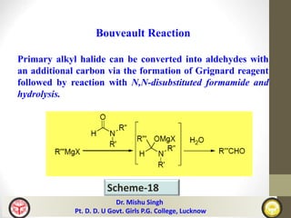 Scheme-18
Bouveault Reaction
Primary alkyl halide can be converted into aldehydes with
an additional carbon via the formation of Grignard reagent
followed by reaction with N,N-disubstituted formamide and
hydrolysis.
Dr. Mishu Singh
Pt. D. D. U Govt. Girls P.G. College, Lucknow
 