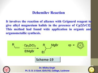 Dr. Mishu Singh
Pt. D. D. U Govt. Girls P.G. College, Lucknow
Scheme-19
Dzhemilev Reaction
It involves the reaction of alkenes with Grignard reagent to
give alkyl magnesium halide in the presence of Cp2ZrCl2.
This method had found wide application in organic and
organometallic synthesis.
 