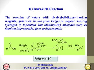 Dr. Mishu Singh
Pt. D. D. U Govt. Girls P.G. College, Lucknow
Scheme-19
Kulinkovich Reaction
The reaction of esters with di-alkyl-dialkoxy-titanium
reagents, generated in situ from Grignard reagents bearing
hydrogen in β-position and titanium(IV) alkoxides such as
titanium isopropoxide, gives cyclopropanols.
 