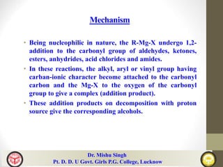Mechanism
• Being nucleophilic in nature, the R-Mg-X undergo 1,2-
addition to the carbonyl group of aldehydes, ketones,
esters, anhydrides, acid chlorides and amides.
• In these reactions, the alkyl, aryl or vinyl group having
carban-ionic character become attached to the carbonyl
carbon and the Mg-X to the oxygen of the carbonyl
group to give a complex (addition product).
• These addition products on decomposition with proton
source give the corresponding alcohols.
Dr. Mishu Singh
Pt. D. D. U Govt. Girls P.G. College, Lucknow
 