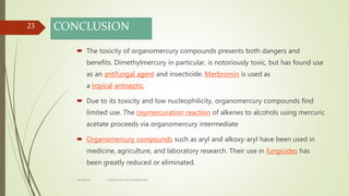 CONCLUSION
 The toxicity of organomercury compounds presents both dangers and
benefits. Dimethylmercury in particular, is notoriously toxic, but has found use
as an antifungal agent and insecticide. Merbromin is used as
a topical antiseptic.
 Due to its toxicity and low nucleophilicity, organomercury compounds find
limited use. The oxymercuration reaction of alkenes to alcohols using mercuric
acetate proceeds via organomercury intermediate
 Organomercury compounds such as aryl and alkoxy-aryl have been used in
medicine, agriculture, and laboratory research. Their use in fungicides has
been greatly reduced or eliminated.
23
rimsha b.r organomercury compounds
 