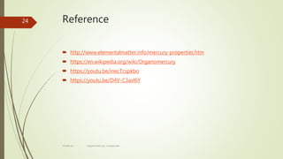 Reference
 http://www.elementalmatter.info/mercury-properties.htm
 https://en.wikipedia.org/wiki/Organomercury
 https://youtu.be/inecTcspkbo
 https://youtu.be/D4V-C3avl6Y
24
rimsha b.r organomercury compounds
 