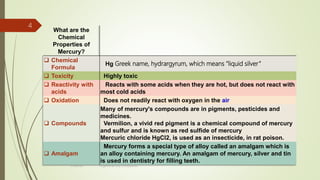 What are the
Chemical
Properties of
Mercury?
 Chemical
Formula
Hg Greek name, hydrargyrum, which means “liquid silver”
 Toxicity Highly toxic
 Reactivity with
acids
Reacts with some acids when they are hot, but does not react with
most cold acids
 Oxidation Does not readily react with oxygen in the air
 Compounds
Many of mercury's compounds are in pigments, pesticides and
medicines.
Vermilion, a vivid red pigment is a chemical compound of mercury
and sulfur and is known as red sulfide of mercury
Mercuric chloride HgCl2, is used as an insecticide, in rat poison.
 Amalgam
Mercury forms a special type of alloy called an amalgam which is
an alloy containing mercury. An amalgam of mercury, silver and tin
is used in dentistry for filling teeth.
4
rimsha b.r organomercury compounds
 