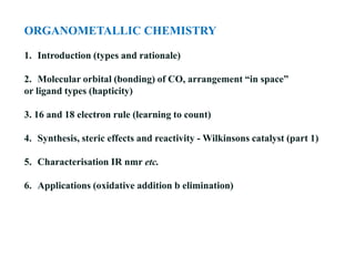 ORGANOMETALLIC CHEMISTRY
1. Introduction (types and rationale)
2. Molecular orbital (bonding) of CO, arrangement “in space”
or ligand types (hapticity)
3. 16 and 18 electron rule (learning to count)
4. Synthesis, steric effects and reactivity - Wilkinsons catalyst (part 1)
5. Characterisation IR nmr etc.
6. Applications (oxidative addition b elimination)
 