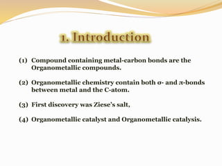 (1) Compound containing metal-carbon bonds are the
Organometallic compounds.
(2) Organometallic chemistry contain both σ- and π-bonds
between metal and the C-atom.
(3) First discovery was Ziese’s salt,
(4) Organometallic catalyst and Organometallic catalysis.
 