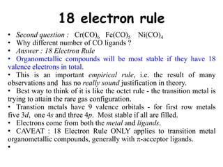18 electron rule
• Second question : Cr(CO)6 Fe(CO)5 Ni(CO)4
• Why different number of CO ligands ?
• Answer : 18 Electron Rule
• Organometallic compounds will be most stable if they have 18
valence electrons in total.
• This is an important empirical rule, i.e. the result of many
observations and has no really sound justification in theory.
• Best way to think of it is like the octet rule - the transition metal is
trying to attain the rare gas configuration.
• Transtion metals have 9 valence orbitals - for first row metals
five 3d, one 4s and three 4p. Most stable if all are filled.
• Electrons come from both the metal and ligands.
• CAVEAT : 18 Electron Rule ONLY applies to transition metal
organometallic compounds, generally with -acceptor ligands.
•
 