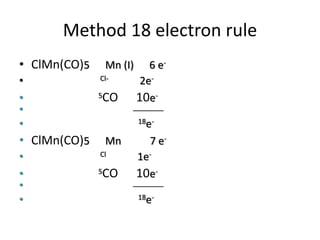 Method 18 electron rule
• ClMn(CO)5 Mn (I) 6 e-
• Cl- 2e-
• 5CO 10e-
• ________
• 18e-
• ClMn(CO)5 Mn 7 e-
• Cl 1e-
• 5CO 10e-
• ________
• 18e-
 