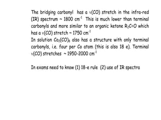 The bridging carbonyl has a (CO) stretch in the infra-red
(IR) spectrum ~ 1800 cm-1
This is much lower than terminal
carbonyls and more similar to an organic ketone R2C=O which
has a (CO) stretch ~ 1750 cm-1
In solution Co2(CO)8 also has a structure with only terminal
carbonyls, i.e. four per Co atom (this is also 18 e). Terminal
(CO) stretches ~ 1950-2000 cm-1
In exams need to know (1) 18-e rule (2) use of IR spectra
 