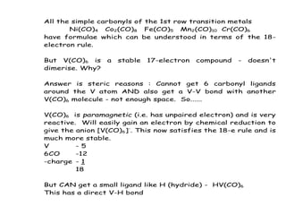 All the simple carbonyls of the 1st row transition metals
Ni(CO)4 Co2(CO)8 Fe(CO)5 Mn2(CO)10 Cr(CO)6
have formulae which can be understood in terms of the 18-
electron rule.
But V(CO)6 is a stable 17-electron compound - doesn't
dimerise. Why?
Answer is steric reasons : Cannot get 6 carbonyl ligands
around the V atom AND also get a V-V bond with another
V(CO)6 molecule - not enough space. So......
V(CO)6 is paramagnetic (i.e. has unpaired electron) and is very
reactive. Will easily gain an electron by chemical reduction to
give the anion [V(CO)6]-
. This now satisfies the 18-e rule and is
much more stable.
V - 5
6CO -12
-charge - 1
18
But CAN get a small ligand like H (hydride) - HV(CO)6
This has a direct V-H bond
 