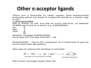 Other -acceptor ligands
There are a multitude of other organic (and unsaturated)
molecules which can bond to transition metals in a similar way
to CO
1. Nitrosyls (NO)
NO is similar to CO, but has an extra electron, so donates
THREE electrons to a metal, e.g. Co(NO)(CO)3
Co 9
NO 3
3CO 6
18
Another example Fe(CO)2(NO)2
Fe=8 plus 2x2 CO plus 2x3 NO = 18
Fe(CO)3(NO) - this is 17e compound, so it dimerises to give an
Fe-Fe bond (like Mn2(CO)10)
One way of viewing the bonding in nitrosyls
M + NO M
-
+ NO+
M :NO
transfer of pi-electron to metal
synergic bonding
NO is more strongly bound than CO
 