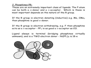 2. Phosphines PR3
These are an extremely important class of ligands. The P atom
can be both a -donor and a -acceptor. Which is these is
most important depends on the nature of the R group.
If the R group is electron donating (inductive) e.g. Me, CMe3
then phosphine is good -donor.
If the R group is electron withdrawing, e.g. F then phosphine
acts as a -acceptor - PF3 is as good a -acceptor as CO.
Ligand always is terminal (bridging phosphines virtually
unknown), and is a TWO electron donor - Ni(PF3)4 is 18-e
 