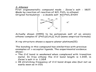3. Alkenes
First organometallic compound made - Zeise's salt - 1827.
Made by reaction of reaction of KCl, PtCl2 in ethanol.
Original formulation - a double salt KCl.PtCl2.EtOH
Pt
Cl
Cl Cl
H H
H H
-
K+
Actually shown (1955) to be potassium salt of an anionic
ethene-complex K+
[PtCl3(C2H4)]-
.H2O (same empirical formula)
X-ray structure shows a square-planar platinum(II)
The bonding in this compound has similarities with previous
examples of -acceptor ligands. The experimental evidence
shows :
 The C=C bond is weakened when complexed with transition
metal. In free ethene the C=C bond length is 1.34Å, in
Zeise's salt it is 1.35Å
 IR stretching frequency of C=C bond drops also (but not as
easily seen as in CO)
 