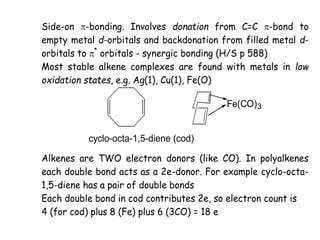 Side-on -bonding. Involves donation from C=C -bond to
empty metal d-orbitals and backdonation from filled metal d-
orbitals to *
orbitals - synergic bonding (H/S p 588)
Most stable alkene complexes are found with metals in low
oxidation states, e.g. Ag(1), Cu(1), Fe(O)
cyclo-octa-1,5-diene (cod)
Fe(CO)3
Alkenes are TWO electron donors (like CO). In polyalkenes
each double bond acts as a 2e-donor. For example cyclo-octa-
1,5-diene has a pair of double bonds
Each double bond in cod contributes 2e, so electron count is
4 (for cod) plus 8 (Fe) plus 6 (3CO) = 18 e
 