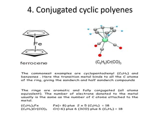 4. Conjugated cyclic polyenes
(C6H6)Cr(CO)3
The commonest examples are cyclopentadienyl (C5H5) and
benzenes . Here the transition metal binds to all the C atoms
of the ring, giving the sandwich and half sandwich compounds
The rings are aromatic and fully conjugated (all atoms
equivalent). The number of electrons donated to the metal
usually is the same as the number of C atoms attached to the
metal.
(C5H5)2Fe Fe(= 8) plus 2 x 5 (C5H5) = 18
(C6H6)Cr(CO)3 Cr(=6) plus 6 (3CO) plus 6 (C6H6) = 18
 