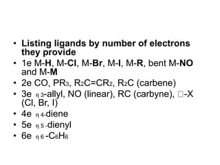 • Listing ligands by number of electrons
they provide
• 1e M-H, M-Cl, M-Br, M-I, M-R, bent M-NO
and M-M
• 2e CO, PR3, R2C=CR2, R2C (carbene)
• 3e η 3-allyl, NO (linear), RC (carbyne), -X
(Cl, Br, I)
• 4e η 4-diene
• 5e η 5 -dienyl
• 6e η 6 -C6H6
 