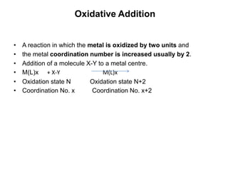 Oxidative Addition
• A reaction in which the metal is oxidized by two units and
• the metal coordination number is increased usually by 2.
• Addition of a molecule X-Y to a metal centre.
• M(L)x + X-Y M(L)x
• Oxidation state N Oxidation state N+2
• Coordination No. x Coordination No. x+2
 