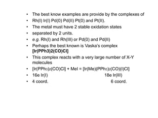 • The best know examples are provide by the complexes of
• Rh(I) Ir(I) Pd(0) Pd(II) Pt(0) and Pt(II).
• The metal must have 2 stable oxidation states
• separated by 2 units.
• e.g. Rh(I) and Rh(III) or Pd(0) and Pd(II)
• Perhaps the best known is Vaska’s complex
[Ir(PPh3)2(CO)Cl]
• This complex reacts with a very large number of X-Y
molecules
• [Ir(PPh3)2(CO)Cl] + MeI = [Ir(Me)(PPh3)2(CO)(I)Cl]
• 16e Ir(I) 18e Ir(III)
• 4 coord. 6 coord.
 