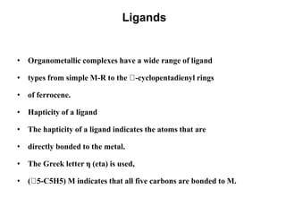 Ligands
• Organometallic complexes have a wide range of ligand
• types from simple M-R to the -cyclopentadienyl rings
• of ferrocene.
• Hapticity of a ligand
• The hapticity of a ligand indicates the atoms that are
• directly bonded to the metal.
• The Greek letter η (eta) is used,
• ( 5-C5H5) M indicates that all five carbons are bonded to M.
 