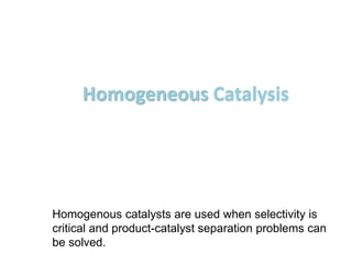 Homogeneous Catalysis
Homogenous catalysts are used when selectivity is
critical and product-catalyst separation problems can
be solved.
 