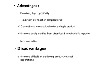 • Advantages :
 Relatively high specificity
 Relatively low reaction temperatures
 far more easily studied from chemical & mechanistic aspects
 far more active
 Generally far more selective for a single product
 Disadvantages
:
o far more difficult for achieving product/catalyst
separations
 