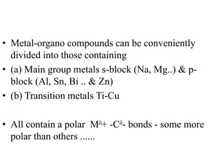 • Metal-organo compounds can be conveniently
divided into those containing
• (a) Main group metals s-block (Na, Mg..) & p-
block (Al, Sn, Bi .. & Zn)
• (b) Transition metals Ti-Cu
• All contain a polar Mᵟ+ -Cᵟ- bonds - some more
polar than others ......
 