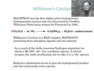 Wilkinson’s Catalyst:
RhCl(PPh3)3 was the first highly active homogeneous
hydrogenation catalyst and was discovered by Geoffrey
Wilkinson (Nobel prize winner for Ferrocene) in 1964.
Wilkinson’s Catalyst is a Rh(I) complex, Rh(PPh3)3Cl
containing three phosphine ligands and one chlorine.
As a result of the olefin insertion (hydrogen migration) we
obtain a Rh (III), 16e-, five coordinate species. A solvent
occupies the sixth coordination site to take it to a 18e- species.
Reductive elimination occurs to give the hydrogenated product
and the catalytically active species.
 