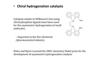 Catalysts similar to Wilkinson’s but using
chiral phosphine ligands have been used
for the asymmetric hydrogenation of small
molecules .
– Important in the fine chemicals
/pharmaceutical industry
Noles and Nyori received the 2001 chemistry Nobel prize for the
development of asymmetric hydrogenation catalysis
• Chiral hydrogenation catalysts
 