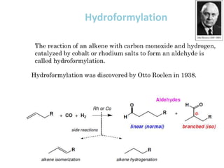 Hydroformylation
Hydroformylation was discovered by Otto Roelen in 1938.
The reaction of an alkene with carbon monoxide and hydrogen,
catalyzed by cobalt or rhodium salts to form an aldehyde is
called hydroformylation.
 